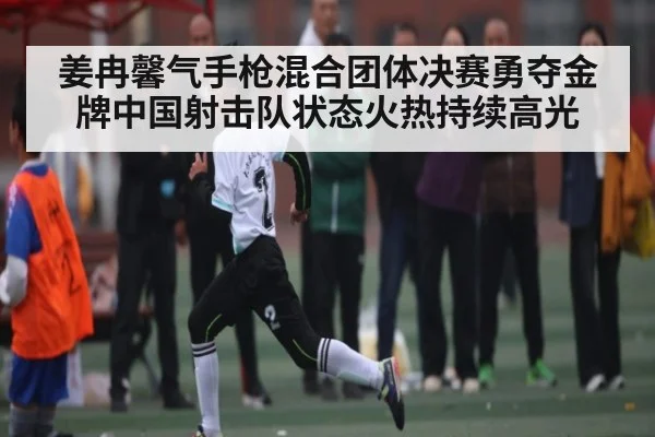 姜冉馨气手枪混合团体决赛勇夺金牌中国射击队状态火热持续高光