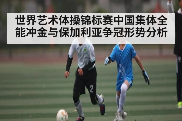 世界艺术体操锦标赛中国集体全能冲金与保加利亚争冠形势分析