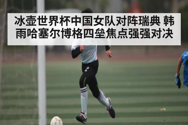 冰壶世界杯中国女队对阵瑞典 韩雨哈塞尔博格四垒焦点强强对决